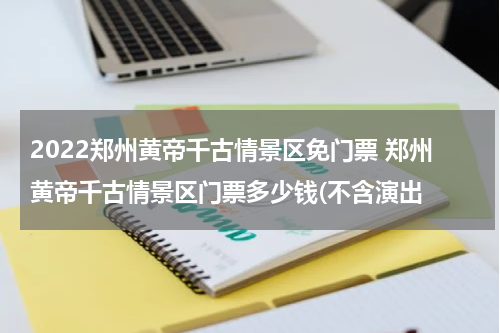 2022郑州黄帝千古情景区免门票 郑州黄帝千古情景区门票多少钱(不含演出