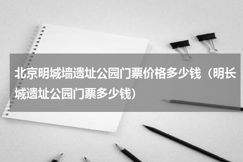 北京明城墙遗址公园门票价格多少钱（明长城遗址公园门票多少钱）