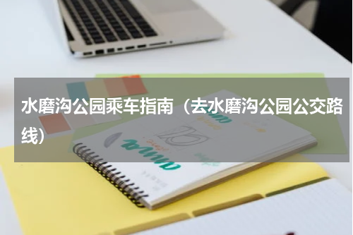 水磨沟公园乘车指南（去水磨沟公园公交路线）
