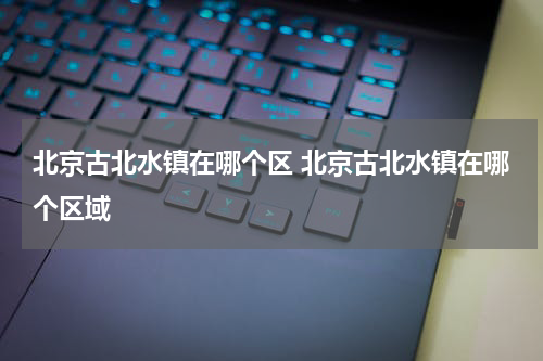 北京古北水镇在哪个区 北京古北水镇在哪个区域