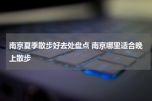 南京夏季散步好去处盘点 南京哪里适合晚上散步