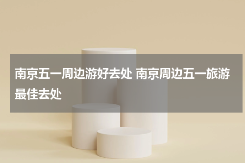 南京五一周边游好去处 南京周边五一旅游最佳去处