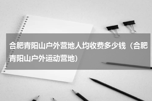 合肥青阳山户外营地人均收费多少钱（合肥青阳山户外运动营地）