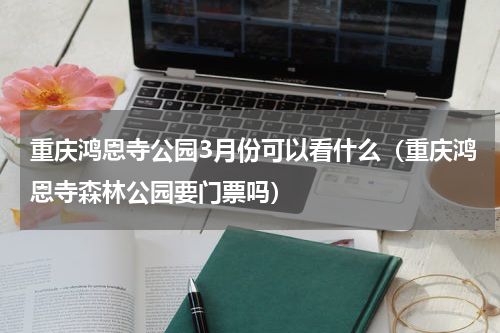 重庆鸿恩寺公园3月份可以看什么（重庆鸿恩寺森林公园要门票吗）