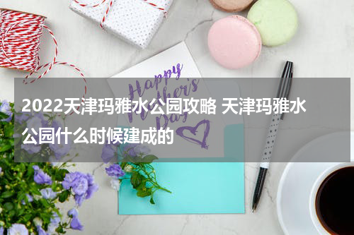 2022天津玛雅水公园攻略 天津玛雅水公园什么时候建成的