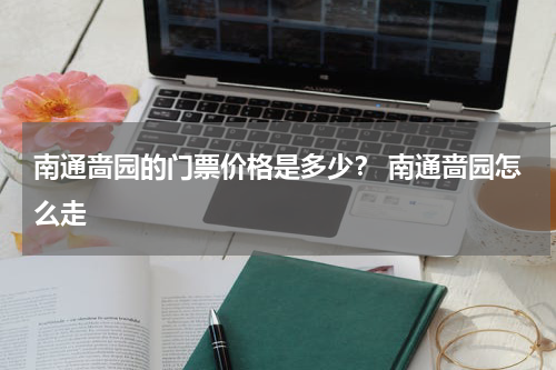 南通啬园的门票价格是多少？ 南通啬园怎么走