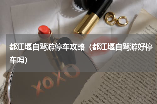 都江堰自驾游停车攻略（都江堰自驾游好停车吗）