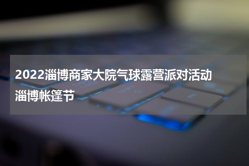 2022淄博商家大院气球露营派对活动 淄博帐篷节