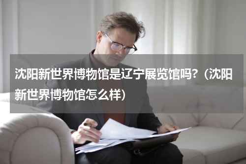 沈阳新世界博物馆是辽宁展览馆吗?（沈阳新世界博物馆怎么样）