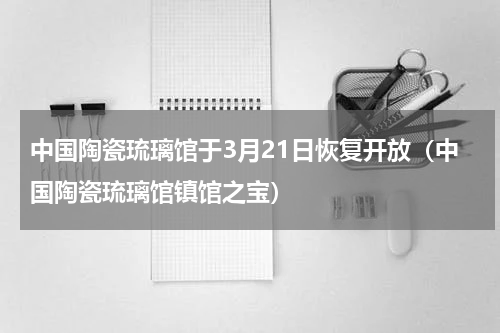 中国陶瓷琉璃馆于3月21日恢复开放（中国陶瓷琉璃馆镇馆之宝）