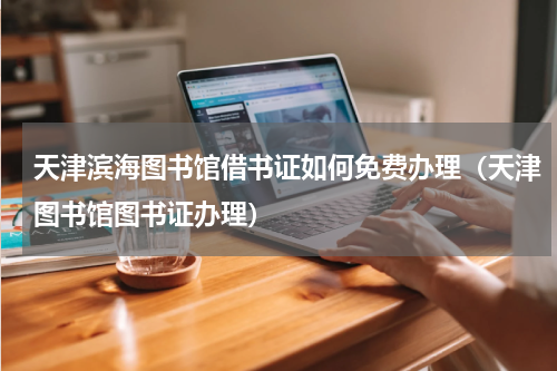 天津滨海图书馆借书证如何免费办理（天津图书馆图书证办理）