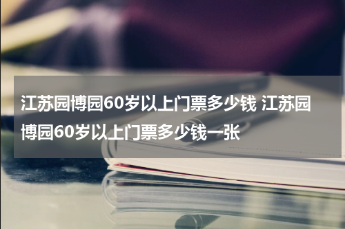 江苏园博园60岁以上门票多少钱 江苏园博园60岁以上门票多少钱一张