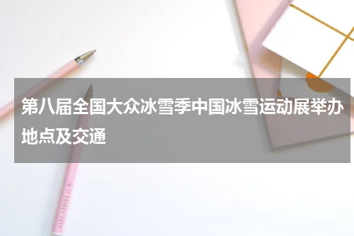第八届全国大众冰雪季中国冰雪运动展举办地点及交通