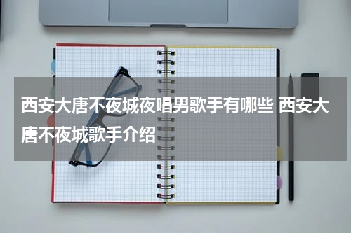 西安大唐不夜城夜唱男歌手有哪些 西安大唐不夜城歌手介绍