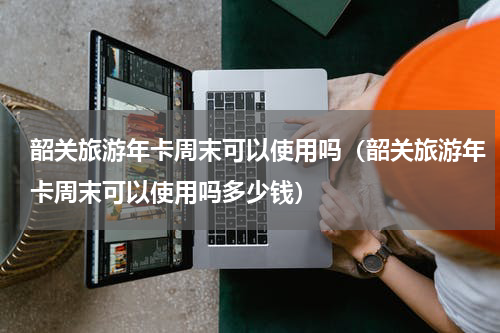 韶关旅游年卡周末可以使用吗（韶关旅游年卡周末可以使用吗多少钱）