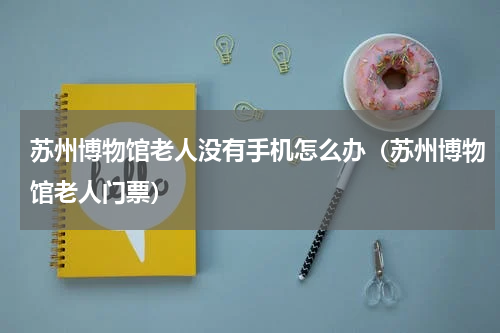 苏州博物馆老人没有手机怎么办（苏州博物馆老人门票）