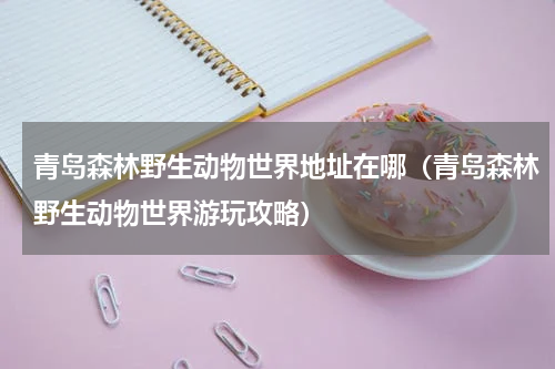 青岛森林野生动物世界地址在哪（青岛森林野生动物世界游玩攻略）