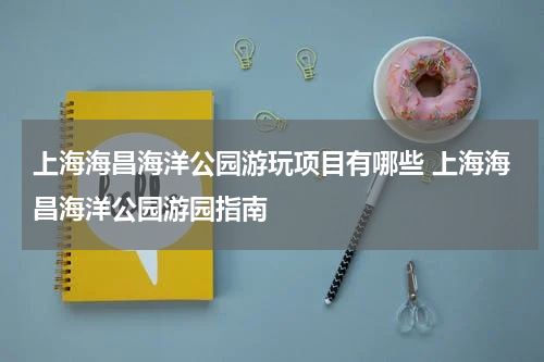 上海海昌海洋公园游玩项目有哪些 上海海昌海洋公园游园指南