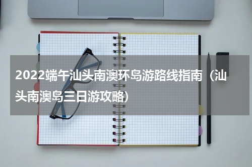 2022端午汕头南澳环岛游路线指南（汕头南澳岛三日游攻略）
