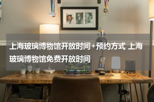 上海玻璃博物馆开放时间+预约方式 上海玻璃博物馆免费开放时间