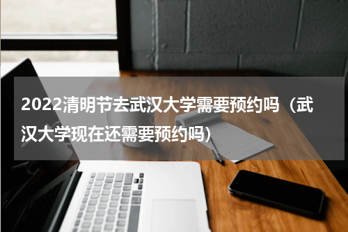2022清明节去武汉大学需要预约吗（武汉大学现在还需要预约吗）