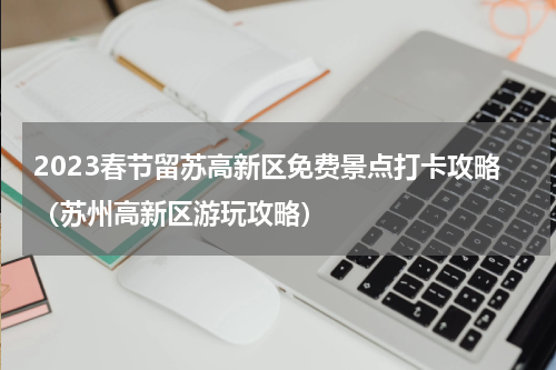 2023春节留苏高新区免费景点打卡攻略（苏州高新区游玩攻略）