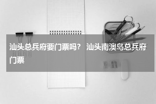 汕头总兵府要门票吗？ 汕头南澳岛总兵府门票