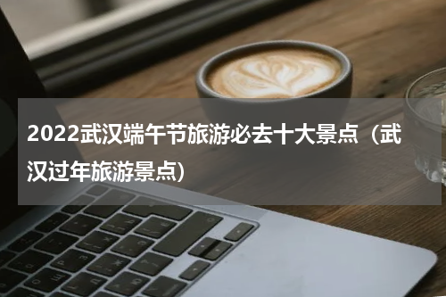 2022武汉端午节旅游必去十大景点（武汉过年旅游景点）