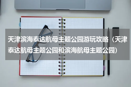 天津滨海泰达航母主题公园游玩攻略（天津泰达航母主题公园和滨海航母主题公园）