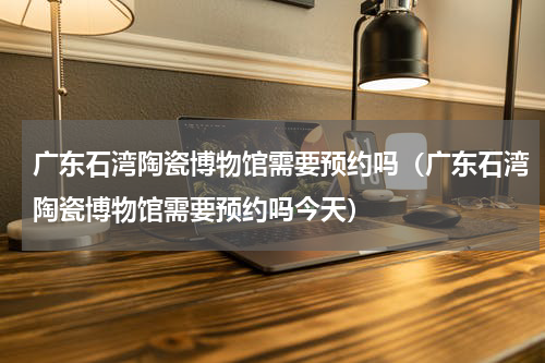 广东石湾陶瓷博物馆需要预约吗（广东石湾陶瓷博物馆需要预约吗今天）