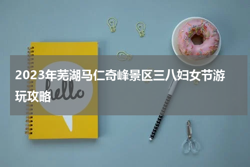 2023年芜湖马仁奇峰景区三八妇女节游玩攻略