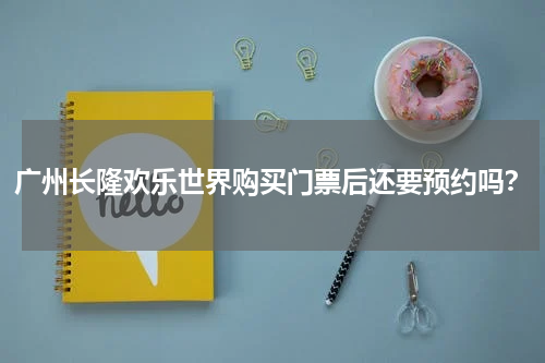 广州长隆欢乐世界购买门票后还要预约吗？