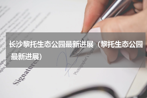 长沙黎托生态公园最新进展（黎托生态公园 最新进展）