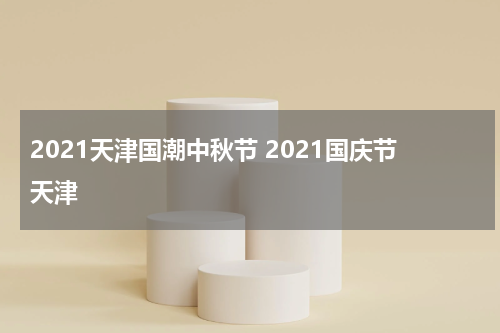 2021天津国潮中秋节 2021国庆节天津