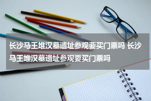 长沙马王堆汉墓遗址参观要买门票吗 长沙马王堆汉墓遗址参观要买门票吗