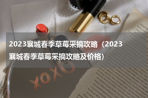 2023襄城春季草莓采摘攻略（2023襄城春季草莓采摘攻略及价格）