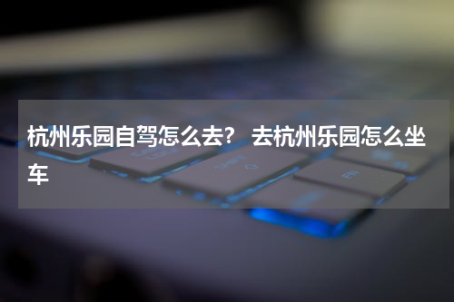 杭州乐园自驾怎么去？ 去杭州乐园怎么坐车