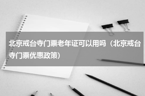 北京戒台寺门票老年证可以用吗（北京戒台寺门票优惠政策）