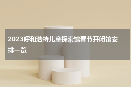2023呼和浩特儿童探索馆春节开闭馆安排一览