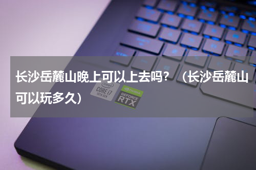 长沙岳麓山晚上可以上去吗？（长沙岳麓山可以玩多久）