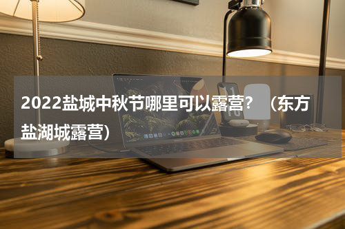 2022盐城中秋节哪里可以露营？（东方盐湖城露营）