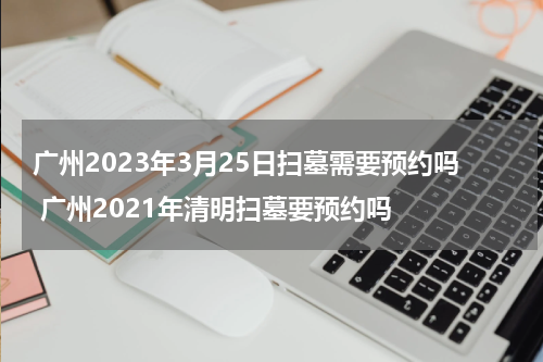 广州2023年3月25日扫墓需要预约吗 广州2021年清明扫墓要预约吗