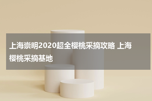 上海崇明2020超全樱桃采摘攻略 上海樱桃采摘基地