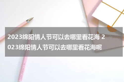 2023绵阳情人节可以去哪里看花海 2023绵阳情人节可以去哪里看花海呢