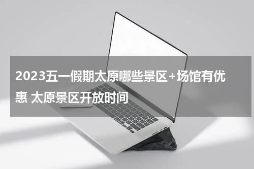 2023五一假期太原哪些景区+场馆有优惠 太原景区开放时间