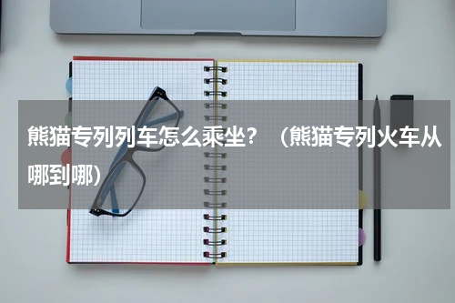 熊猫专列列车怎么乘坐？（熊猫专列火车从哪到哪）