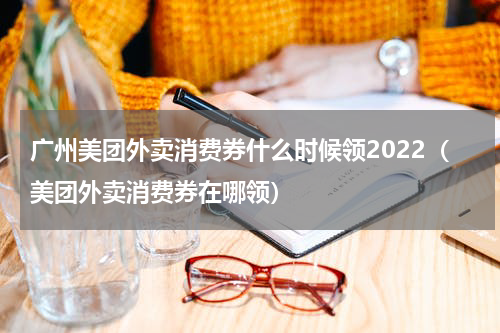 广州美团外卖消费券什么时候领2022（美团外卖消费券在哪领）