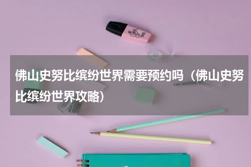 佛山史努比缤纷世界需要预约吗（佛山史努比缤纷世界攻略）