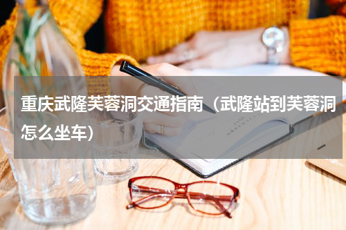 重庆武隆芙蓉洞交通指南（武隆站到芙蓉洞怎么坐车）