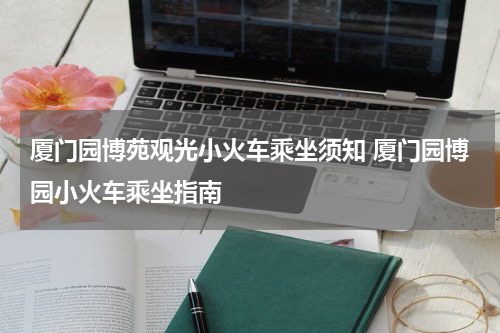 厦门园博苑观光小火车乘坐须知 厦门园博园小火车乘坐指南